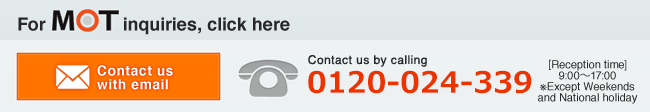 Contact us by email.  Telephone Inquiry TEL0120-024-339（Reception time9:00～17:00※Except Weekends and National holiday）